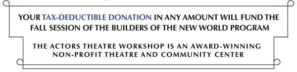 YOUR TAX-DEDUCTIBLE DONATION IN ANY AMOUNT WILL FUND THE FALL SESSION OF THE BUILDERS OF THE NEW WORLD PROGRAM
THE ACTORS THEATRE WORKSHOP IS AN AWARD-WINNING NON-PROFIT THEATRE AND COMMUNITY CENTER