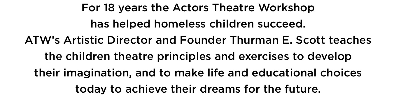 For 18 years the actors theatre workshop
                                             has helped homeless children succeed.
                                             ATW's artistic director Thurman E. Scott teaches
                                             the children theatre principles and exercises to
                                             develop their imagination and to make life and educational
                                             choices today to acheive their dreams for the future.